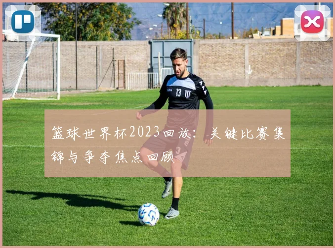篮球世界杯2023回放：关键比赛集锦与争夺焦点回顾