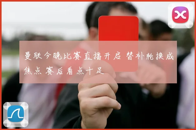 曼联今晚比赛直播开启 替补轮换成焦点 赛后看点十足