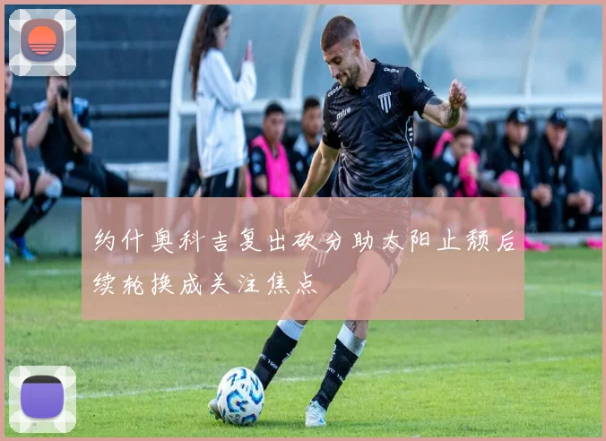 约什奥科吉复出砍分助太阳止颓后续轮换成关注焦点