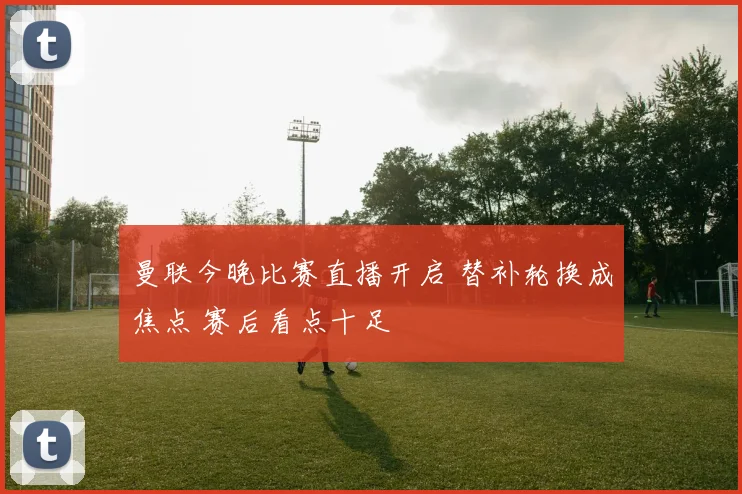 曼联今晚比赛直播开启 替补轮换成焦点 赛后看点十足