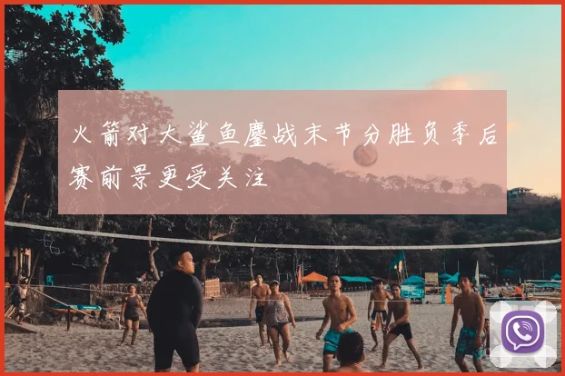 火箭对大鲨鱼鏖战末节分胜负季后赛前景更受关注