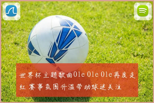 世界杯主题歌曲Ole Ole Ole再度走红 赛事氛围升温带动球迷关注