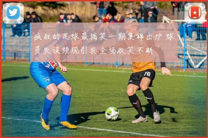 疯狂的足球最搞笑一期集锦出炉 球员失误频现引发全场欢笑不断