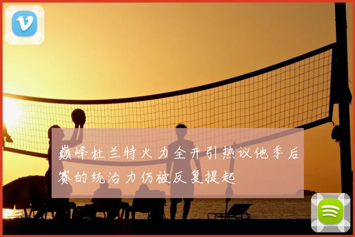 巅峰杜兰特火力全开引热议他季后赛的统治力仍被反复提起