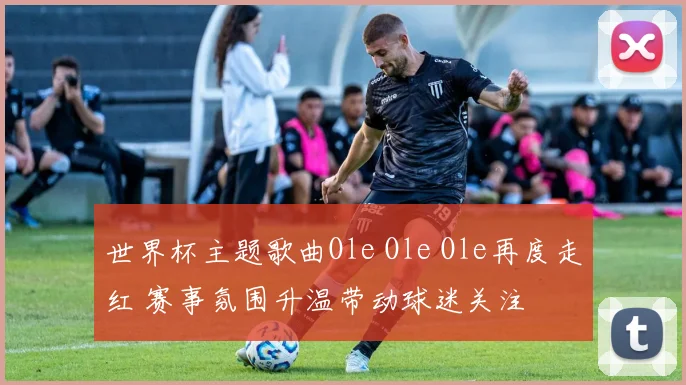 世界杯主题歌曲Ole Ole Ole再度走红 赛事氛围升温带动球迷关注
