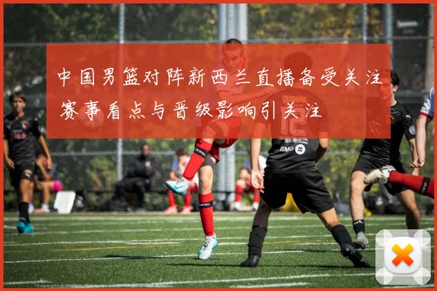 中国男篮对阵新西兰直播备受关注 赛事看点与晋级影响引关注