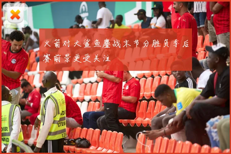 火箭对大鲨鱼鏖战末节分胜负季后赛前景更受关注