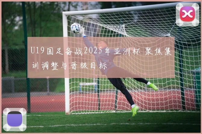 U19国足备战2025年亚洲杯 聚焦集训调整与晋级目标