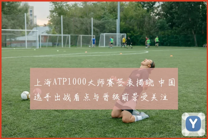上海ATP1000大师赛签表揭晓 中国选手出战看点与晋级前景受关注