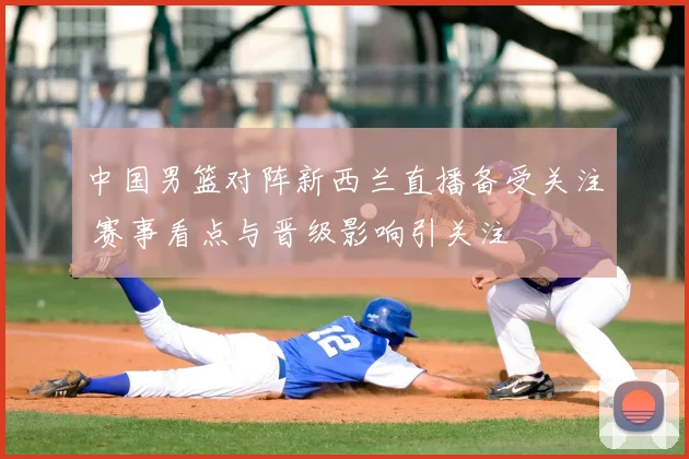中国男篮对阵新西兰直播备受关注 赛事看点与晋级影响引关注