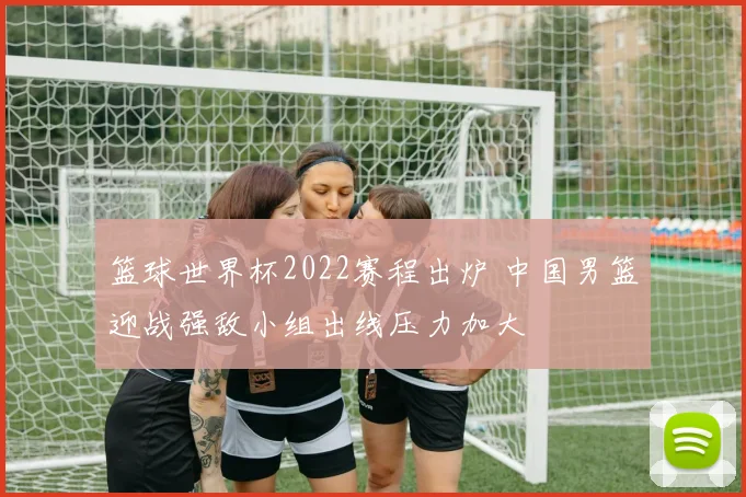 篮球世界杯2022赛程出炉 中国男篮迎战强敌小组出线压力加大