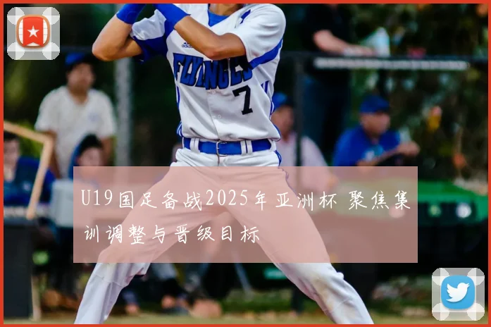 U19国足备战2025年亚洲杯 聚焦集训调整与晋级目标