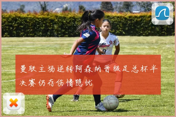 曼联主场逆转阿森纳晋级足总杯半决赛仍存伤情隐忧